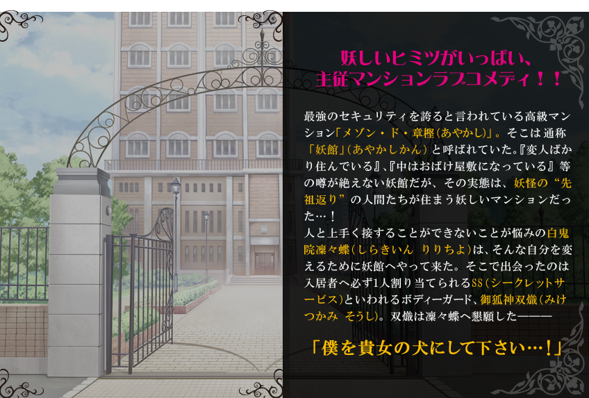 妖しいヒミツがいっぱい、主従マンションラブコメディ！！最強のセキュリティを誇ると言われている高級マンション「メゾン・ド・章樫（あやかし）」。そこは通称「妖館」（あやかしかん）と呼ばれていた。『変人ばかり住んでいる』、『中はおばけ屋敷になっている』等の噂が絶えない妖館だが、その実態は、妖怪の