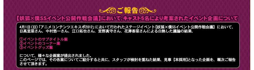 ＜ご報告＞
■【妖狐×僕SSイベント公開作戦会議】において、キャスト5名により考案されたイベント企画について
4月1日（日）「アニメコンテンツエキスポ2012」において行われたステージイベント【妖狐×僕SSイベント公開作戦会議】において、日高里菜さん、中村悠一さん、江口拓也さん、宮野真守さん、花澤香菜さんによる白熱した議論の結果、①イベントのサブタイトル案、②イベントのコーナー案、③イベントグッズ案について、様々な企画案が提出されました。
このページでは、その各案についてご紹介すると共に、スタッフが検討を重ねた結果、見事【本採用】となった企画を、順次ご報告させて頂きます。
