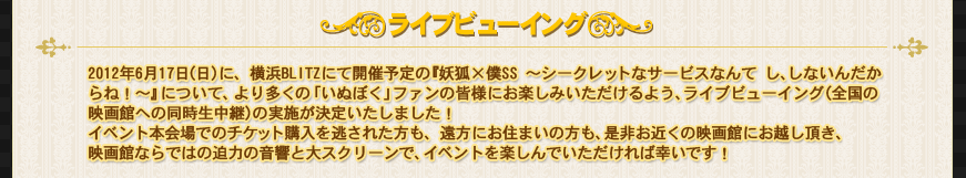 2012年6月17日（日）に、横浜BLITZにて開催予定の『妖狐×僕SS ～シークレットなサービスなんて し、しないんだからね！～』について、
より多くの「いぬぼく」ファンの皆様にお楽しみいただけるよう、ライブビューイング（全国の映画館への同時生中継）の実施が決定いたしました！
イベント本会場でのチケット購入を逃された方も、遠方にお住まいの方も、是非お近くの映画館にお越し頂き、
映画館ならではの迫力の音響と大スクリーンで、イベントを楽しんでいただければ幸いです！
プレオーダー開始は5月26日（土）12:00～ですので、お見逃しなく！
